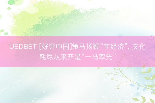 UEDBET [好评中国]策马扬鞭“年经济”， 文化耗尽从来齐是“一马率先”
